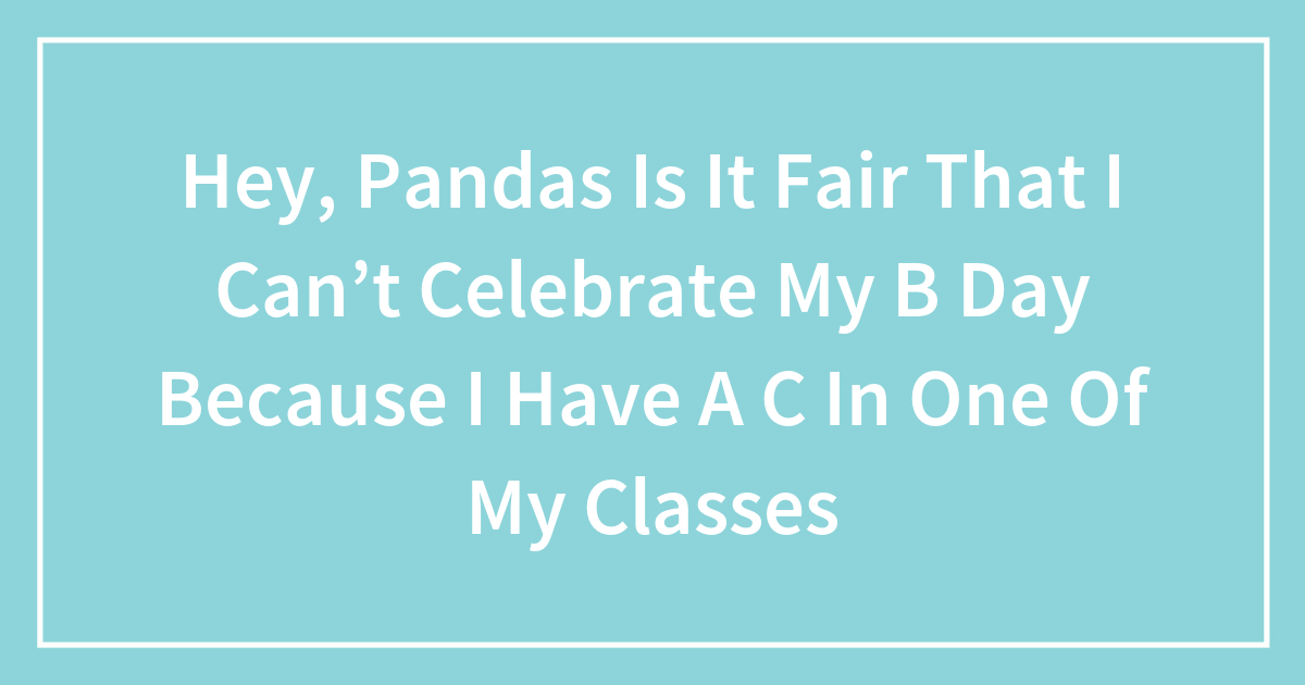 Hey, Pandas Is It Fair That I Can’t Celebrate My B Day Because I Have A C In One Of My Classes?